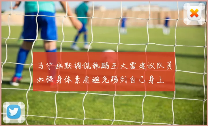 马宁幽默调侃韩鹏王大雷建议队员加强身体素质避免踢到自己身上