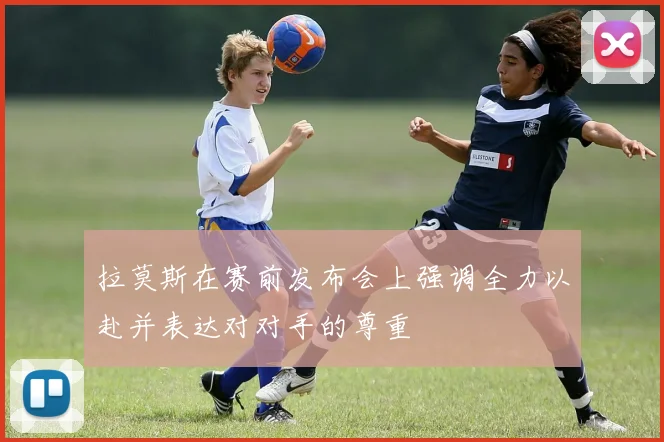 拉莫斯在赛前发布会上强调全力以赴并表达对对手的尊重