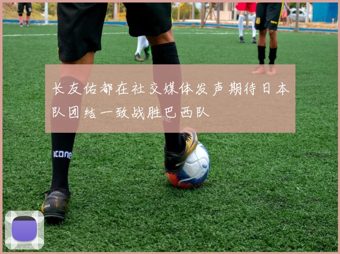 长友佑都在社交媒体发声期待日本队团结一致战胜巴西队