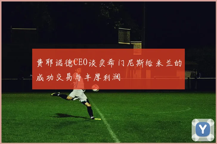 费耶诺德CEO谈卖希门尼斯给米兰的成功交易与丰厚利润