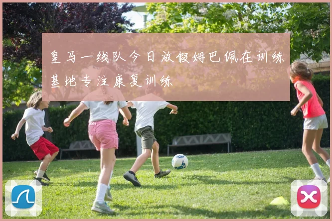 皇马一线队今日放假姆巴佩在训练基地专注康复训练