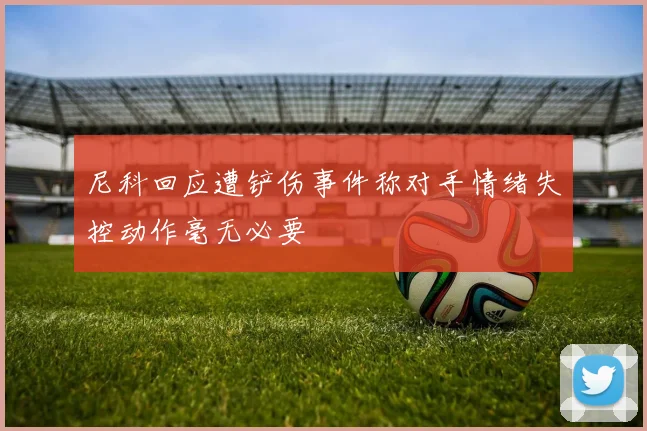 尼科回应遭铲伤事件称对手情绪失控动作毫无必要