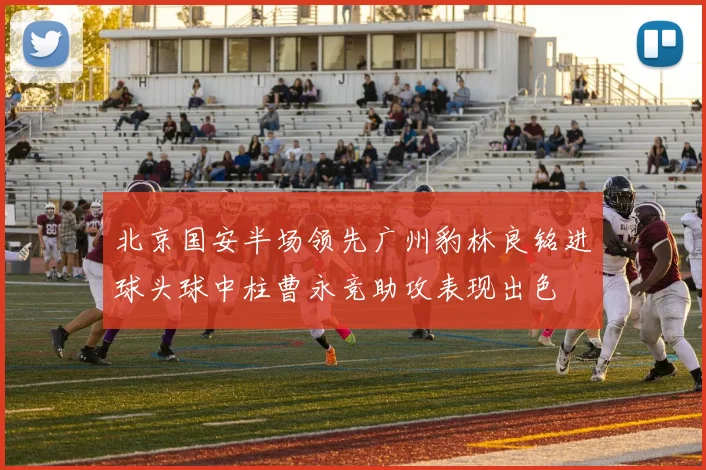 北京国安半场领先广州豹林良铭进球头球中柱曹永竞助攻表现出色