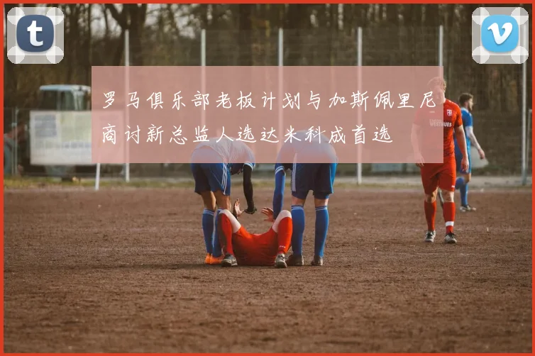 罗马俱乐部老板计划与加斯佩里尼商讨新总监人选达米科成首选