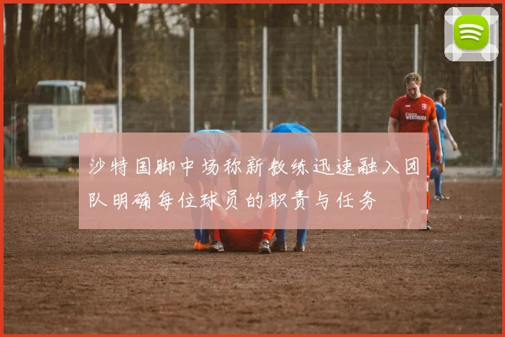 沙特国脚中场称新教练迅速融入团队明确每位球员的职责与任务