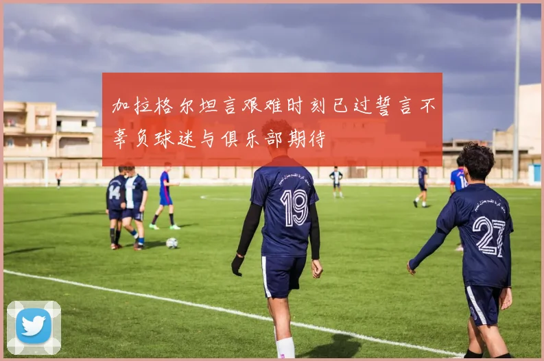 加拉格尔坦言艰难时刻已过誓言不辜负球迷与俱乐部期待