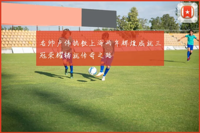 名帅卢伟执教上海两年辉煌成就三冠荣耀铸就传奇之路