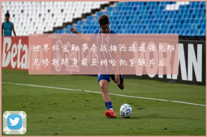 世界杯金靴争夺战梅西遥遥领先维尼修斯跻身前五姆哈凯紧随其后