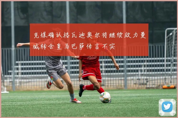 克媒确认格瓦迪奥尔将继续效力曼城转会皇马巴萨传言不实