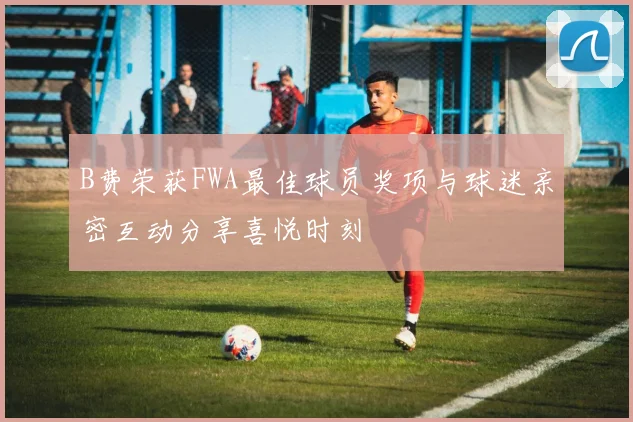 B费荣获FWA最佳球员奖项与球迷亲密互动分享喜悦时刻