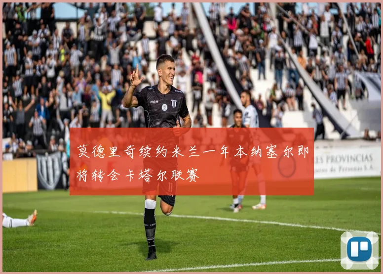 莫德里奇续约米兰一年本纳塞尔即将转会卡塔尔联赛