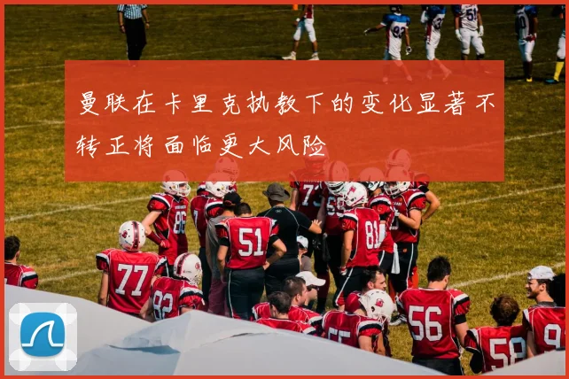 曼联在卡里克执教下的变化显著不转正将面临更大风险